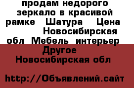 продам недорого зеркало в красивой рамке, “Шатура“ › Цена ­ 3 800 - Новосибирская обл. Мебель, интерьер » Другое   . Новосибирская обл.